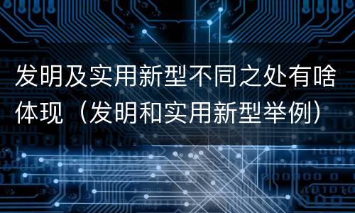 发明及实用新型不同之处有啥体现（发明和实用新型举例）