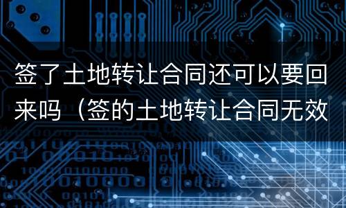 签了土地转让合同还可以要回来吗（签的土地转让合同无效怎么办）