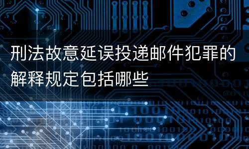 刑法故意延误投递邮件犯罪的解释规定包括哪些