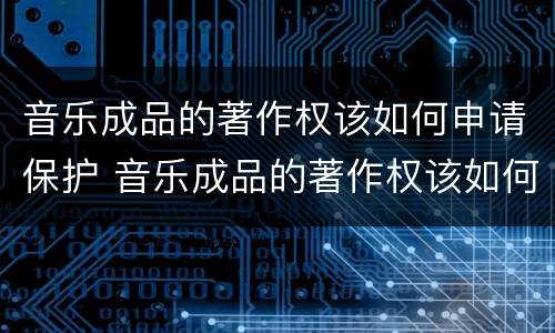 音乐成品的著作权该如何申请保护 音乐成品的著作权该如何申请保护呢