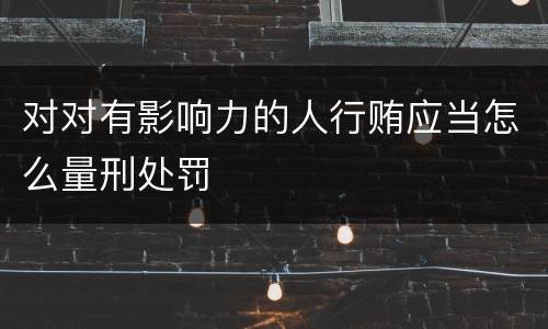 对对有影响力的人行贿应当怎么量刑处罚
