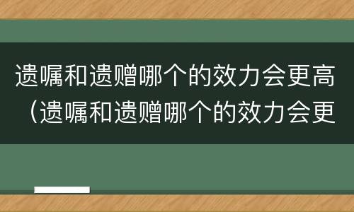 遗嘱和遗赠哪个的效力会更高（遗嘱和遗赠哪个的效力会更高些）