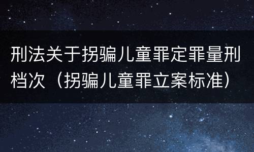 刑法关于拐骗儿童罪定罪量刑档次（拐骗儿童罪立案标准）