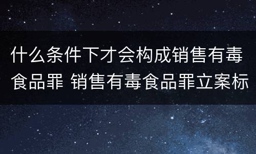 什么条件下才会构成销售有毒食品罪 销售有毒食品罪立案标准