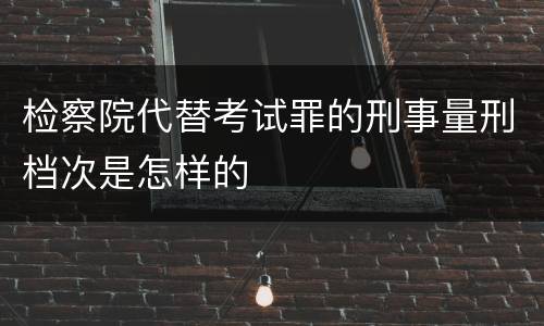 检察院代替考试罪的刑事量刑档次是怎样的