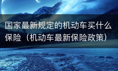 国家最新规定的机动车买什么保险（机动车最新保险政策）