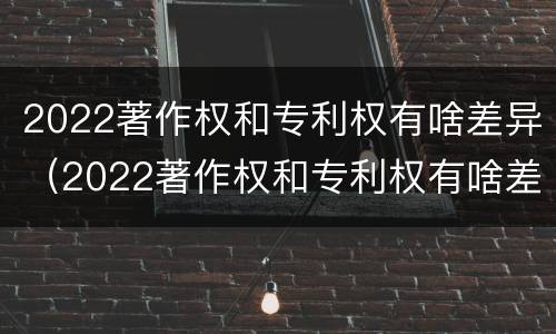 2022著作权和专利权有啥差异（2022著作权和专利权有啥差异吗）