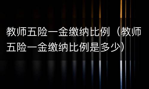 教师五险一金缴纳比例（教师五险一金缴纳比例是多少）