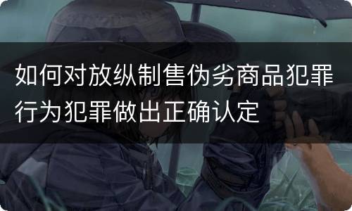 如何对放纵制售伪劣商品犯罪行为犯罪做出正确认定