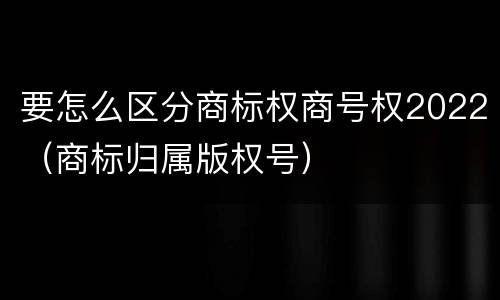 要怎么区分商标权商号权2022（商标归属版权号）