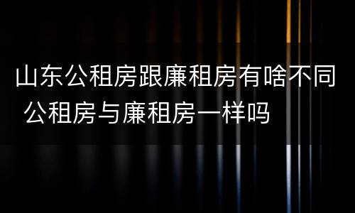 山东公租房跟廉租房有啥不同 公租房与廉租房一样吗
