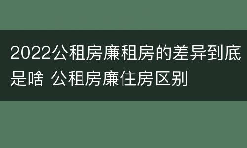 2022公租房廉租房的差异到底是啥 公租房廉住房区别
