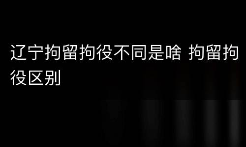 辽宁拘留拘役不同是啥 拘留拘役区别