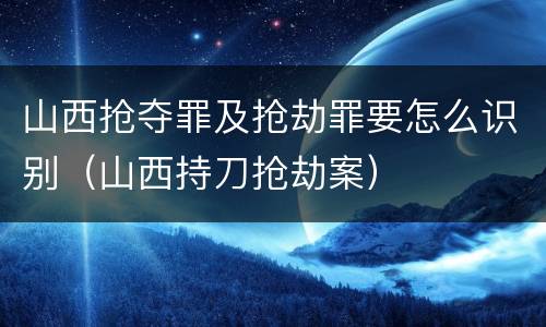 山西抢夺罪及抢劫罪要怎么识别（山西持刀抢劫案）