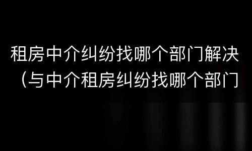 租房中介纠纷找哪个部门解决（与中介租房纠纷找哪个部门解决）