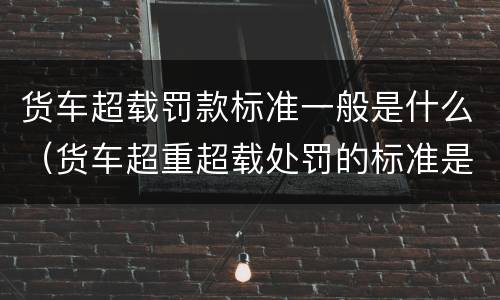货车超载罚款标准一般是什么（货车超重超载处罚的标准是什么）