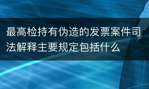 最高检持有伪造的发票案件司法解释主要规定包括什么