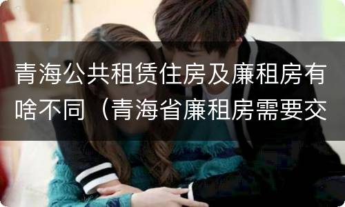青海公共租赁住房及廉租房有啥不同（青海省廉租房需要交多少钱）