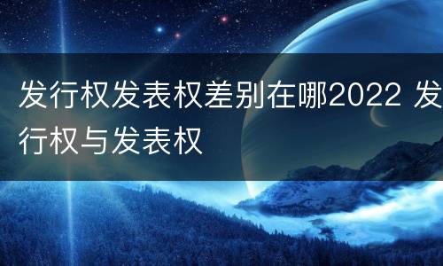 发行权发表权差别在哪2022 发行权与发表权
