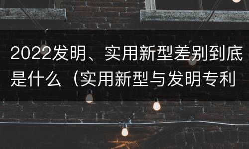 2022发明、实用新型差别到底是什么（实用新型与发明专利的区别有哪些）