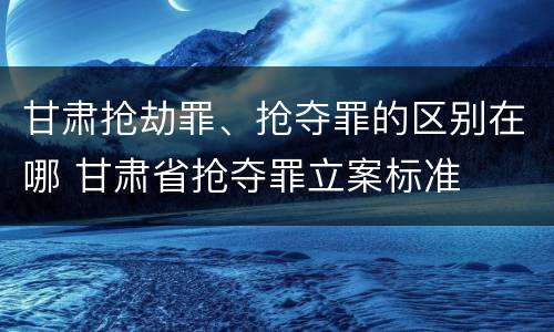 甘肃抢劫罪、抢夺罪的区别在哪 甘肃省抢夺罪立案标准