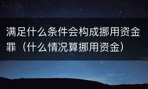 满足什么条件会构成挪用资金罪（什么情况算挪用资金）