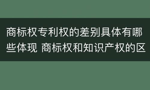 商标权专利权的差别具体有哪些体现 商标权和知识产权的区别