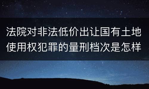 法院对非法低价出让国有土地使用权犯罪的量刑档次是怎样的