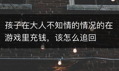 孩子在大人不知情的情况的在游戏里充钱，该怎么追回