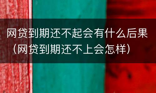 网贷到期还不起会有什么后果（网贷到期还不上会怎样）