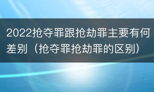 2022抢夺罪跟抢劫罪主要有何差别（抢夺罪抢劫罪的区别）