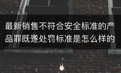 最新销售不符合安全标准的产品罪既遂处罚标准是怎么样的