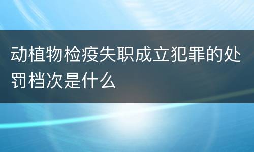动植物检疫失职成立犯罪的处罚档次是什么