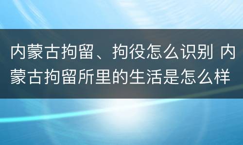内蒙古拘留、拘役怎么识别 内蒙古拘留所里的生活是怎么样的