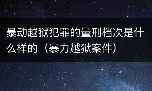 暴动越狱犯罪的量刑档次是什么样的（暴力越狱案件）