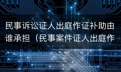 民事诉讼证人出庭作证补助由谁承担（民事案件证人出庭作证费用）