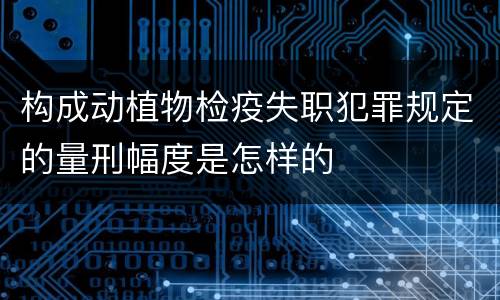 构成动植物检疫失职犯罪规定的量刑幅度是怎样的