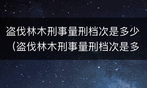 盗伐林木刑事量刑档次是多少（盗伐林木刑事量刑档次是多少级）