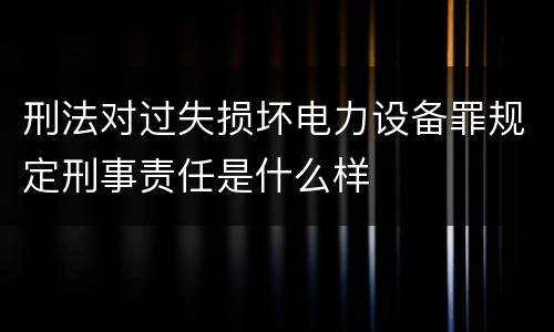 刑法对过失损坏电力设备罪规定刑事责任是什么样