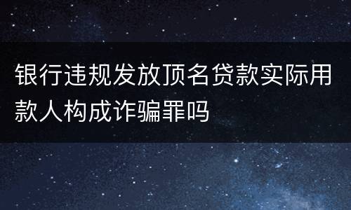 银行违规发放顶名贷款实际用款人构成诈骗罪吗