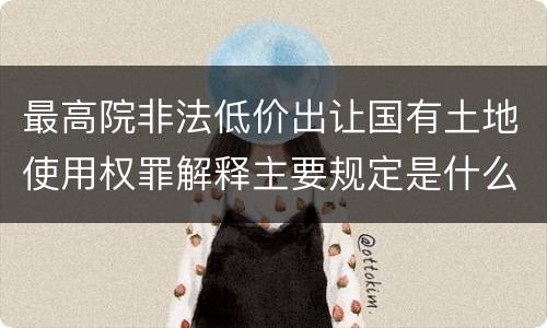 最高院非法低价出让国有土地使用权罪解释主要规定是什么