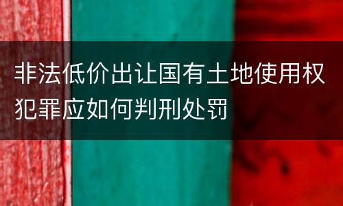 非法低价出让国有土地使用权犯罪应如何判刑处罚