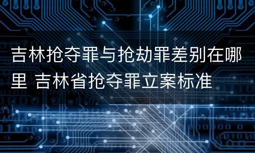 吉林抢夺罪与抢劫罪差别在哪里 吉林省抢夺罪立案标准