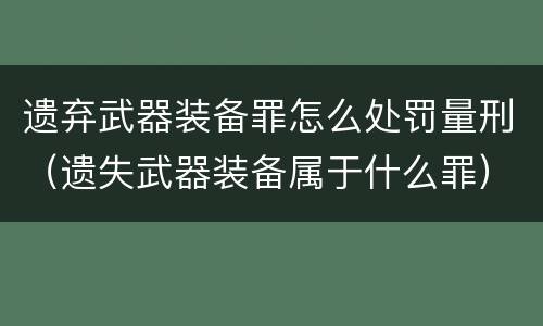 遗弃武器装备罪怎么处罚量刑（遗失武器装备属于什么罪）
