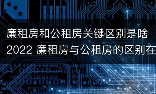 廉租房和公租房关键区别是啥2022 廉租房与公租房的区别在哪里