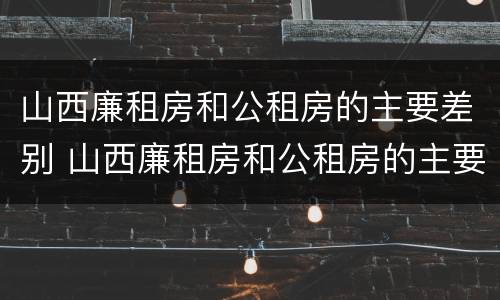 山西廉租房和公租房的主要差别 山西廉租房和公租房的主要差别是什么