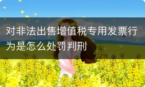 对非法出售增值税专用发票行为是怎么处罚判刑