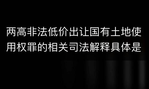 两高非法低价出让国有土地使用权罪的相关司法解释具体是什么主要规定