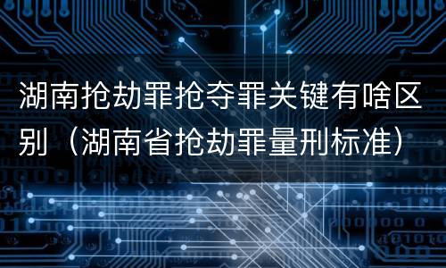 湖南抢劫罪抢夺罪关键有啥区别（湖南省抢劫罪量刑标准）
