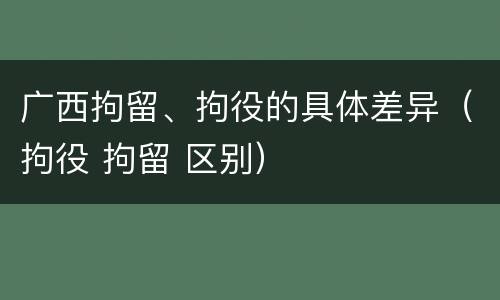 广西拘留、拘役的具体差异（拘役 拘留 区别）